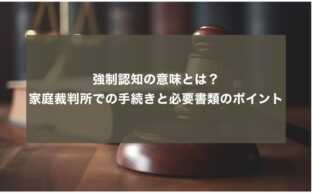 強制認知の意味とは？家庭裁判所での手続きと必要書類のポイント