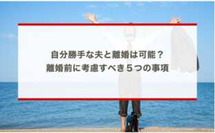 自分勝手な夫と離婚は可能？離婚前に考慮すべき５つの事項