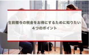 生前贈与の税金をお得にするために知りたい４つのポイント