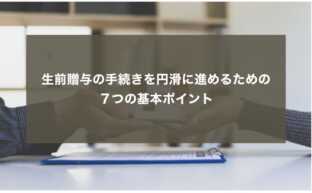 生前贈与の手続きを円滑に進めるための７つの基本ポイント