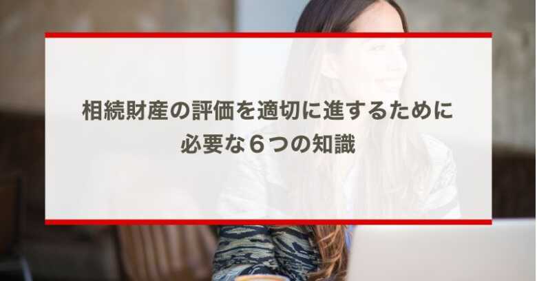 相続財産の評価を適切に進するために必要な６つの知識