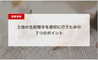 土地の生前贈与を適切に行うための７つのポイント