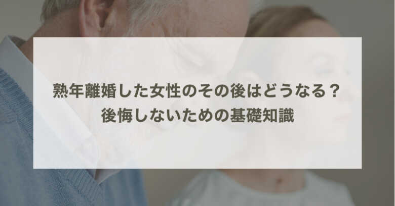 熟年離婚した女性のその後はどうなる？後悔しないための基礎知識