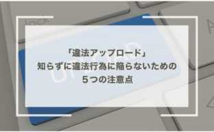 「違法アップロード」知らずに違法行為に陥らないための５つの注意点