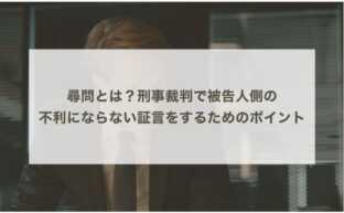 尋問とは？刑事裁判で被告人側の不利にならない証言をするためのポイント