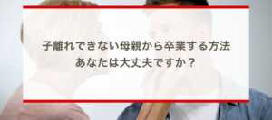 子離れできない母親から卒業する方法〜あなたは大丈夫ですか？